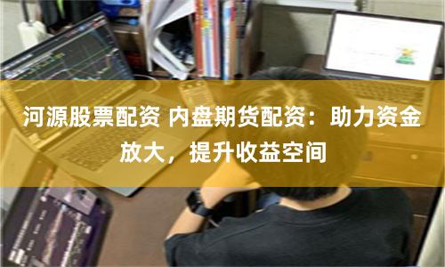 河源股票配資 內盤期貨配資：助力資金放大，提升收益空間