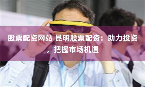 股票配資網(wǎng)站 昆明股票配資：助力投資，把握市場機遇